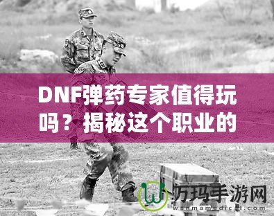 DNF彈藥專家值得玩嗎？揭秘這個職業(yè)的獨特魅力與優(yōu)勢！