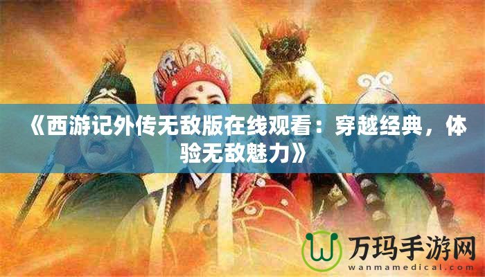 《西游記外傳無(wú)敵版在線觀看：穿越經(jīng)典，體驗(yàn)無(wú)敵魅力》