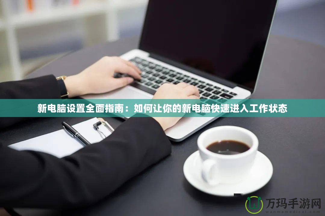 新電腦設(shè)置全面指南：如何讓你的新電腦快速進入工作狀態(tài)